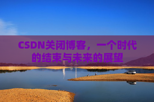 CSDN关闭博客，一个时代的结束与未来的展望